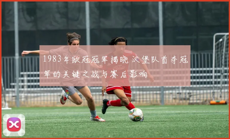 1983年欧冠冠军揭晓 汉堡队首夺冠军的关键之战与赛后影响