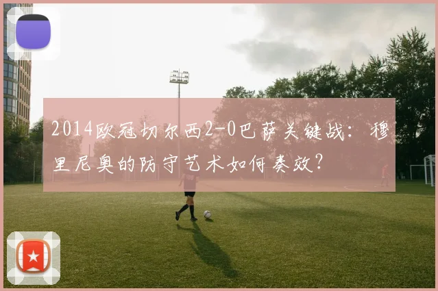 2014欧冠切尔西2-0巴萨关键战:穆里尼奥的防守艺术如何奏效?