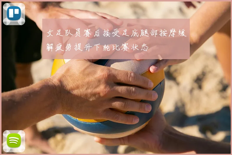 女足队员赛后接受足底腿部按摩缓解疲劳提升下轮比赛状态