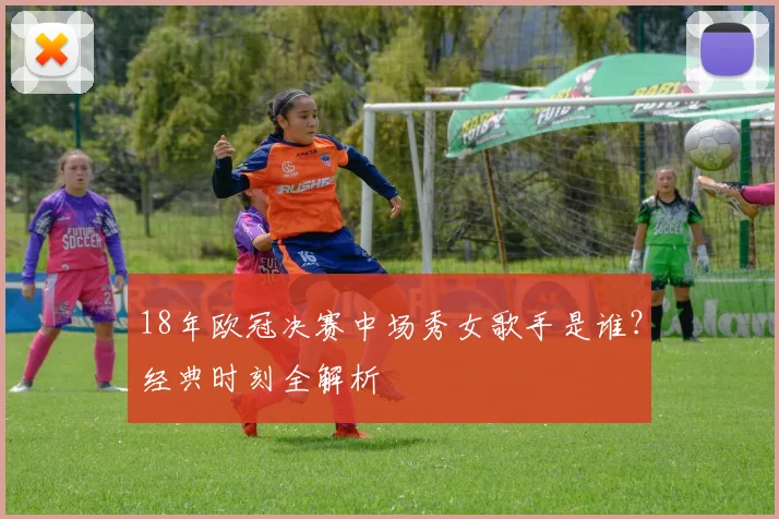 18年欧冠决赛中场秀女歌手是谁？经典时刻全解析