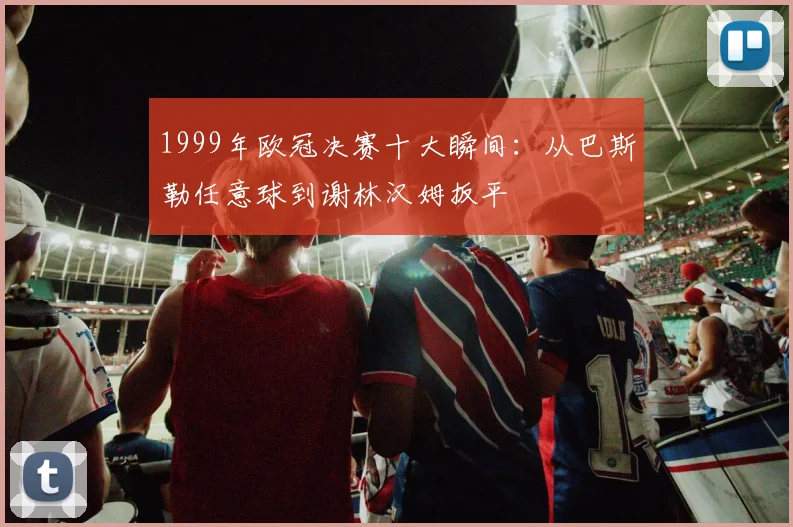 1999年欧冠决赛十大瞬间：从巴斯勒任意球到谢林汉姆扳平
