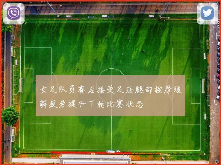 女足队员赛后接受足底腿部按摩缓解疲劳提升下轮比赛状态