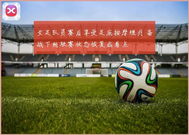 女足队员赛后享受足底按摩理疗 备战下轮联赛状态恢复成看点