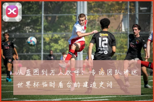 从蓝图到万人欢呼：专访团队讲述世界杯临时看台的建造史诗