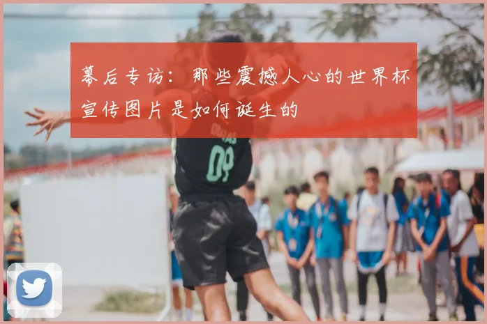 幕后专访：那些震撼人心的世界杯宣传图片是如何诞生的