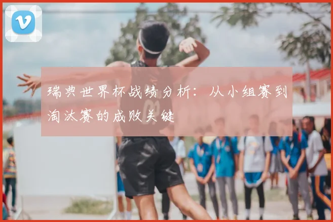 瑞典世界杯战绩分析：从小组赛到淘汰赛的成败关键