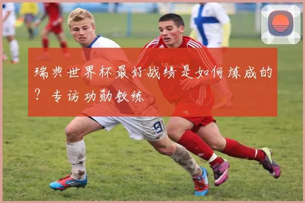 瑞典世界杯最好战绩是如何炼成的？专访功勋教练