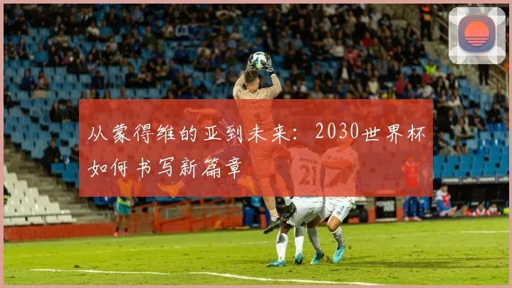从蒙得维的亚到未来：2030世界杯如何书写新篇章